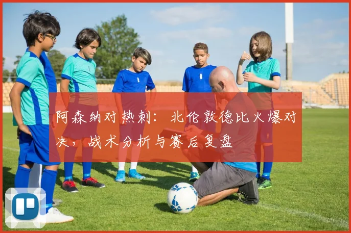 阿森纳对热刺：北伦敦德比火爆对决，战术分析与赛后复盘