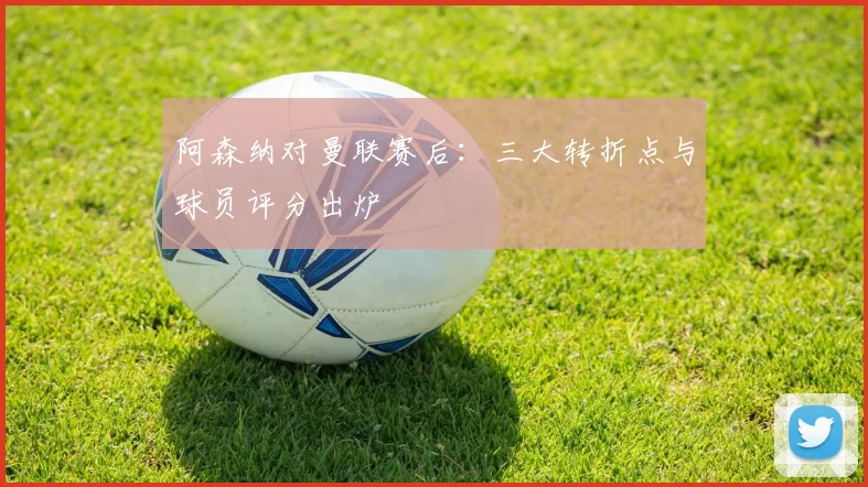 阿森纳对曼联赛后：三大转折点与球员评分出炉