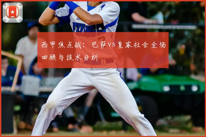 西甲焦点战:巴萨vs皇家社会全场回顾与技术分析